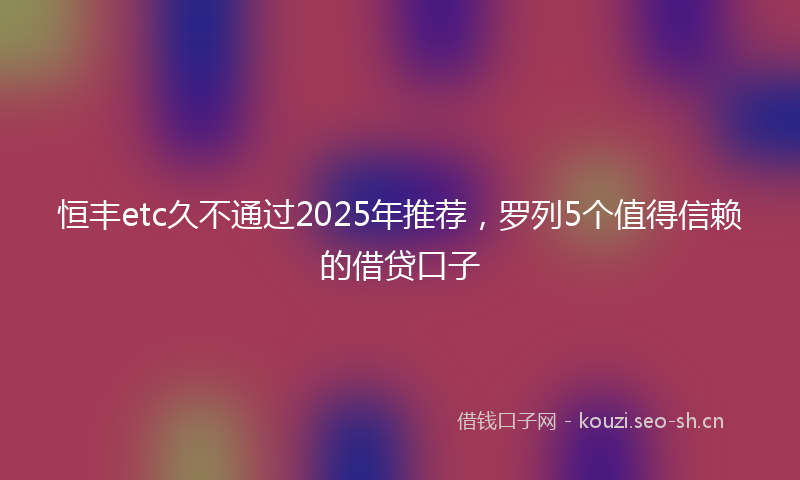 恒丰etc久不通过2025年推荐，罗列5个值得信赖的借贷口子