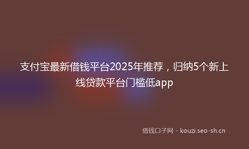 支付宝最新借钱平台2025年推荐，归纳5个新上线贷款平台门槛低app