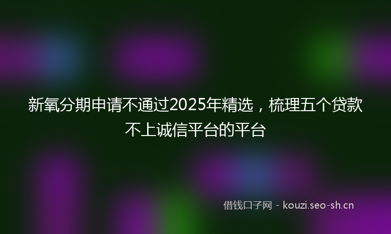 新氧分期申请不通过2025年精选，梳理五个贷款不上诚信平台的平台