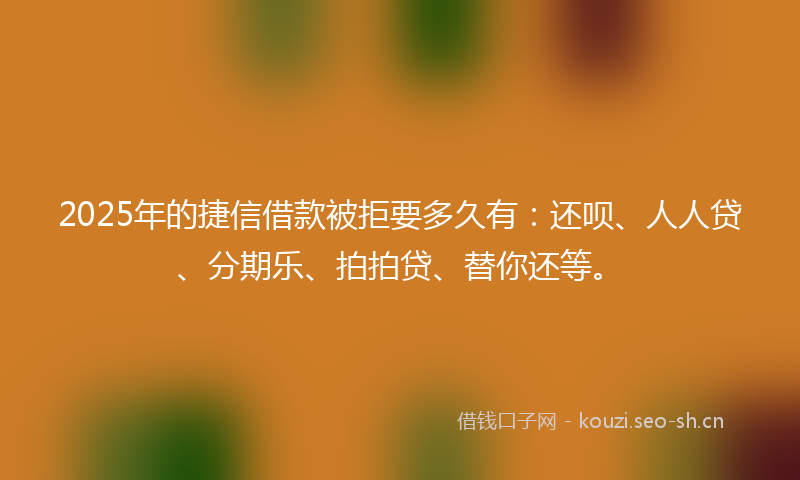 2025年的捷信借款被拒要多久有：还呗、人人贷、分期乐、拍拍贷、替你还等。