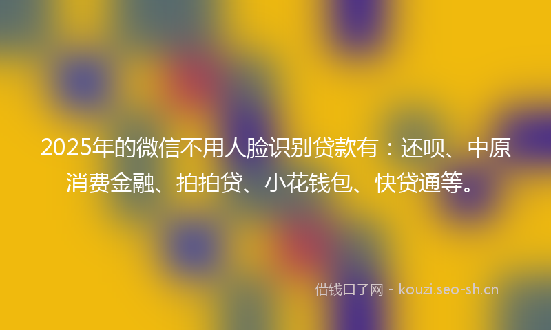 2025年的微信不用人脸识别贷款有：还呗、中原消费金融、拍拍贷、小花钱包、快贷通等。