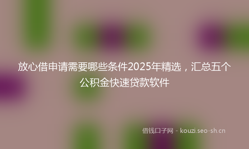 放心借申请需要哪些条件2025年精选，汇总五个公积金快速贷款软件