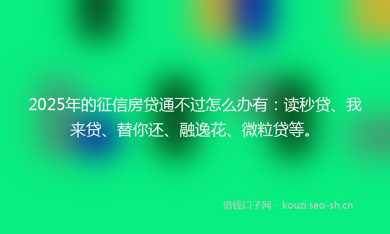 2025年的征信房贷通不过怎么办有：读秒贷、我来贷、替你还、融逸花、微粒贷等。