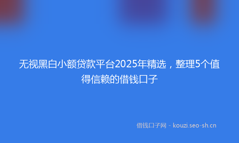 无视黑白小额贷款平台2025年精选，整理5个值得信赖的借钱口子