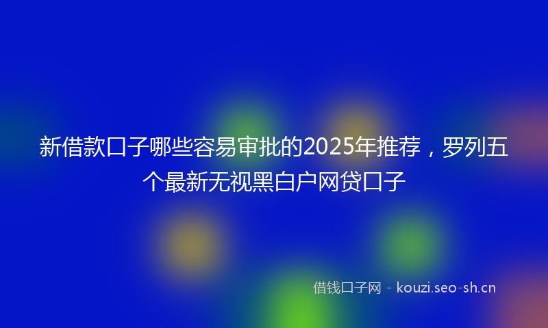新借款口子哪些容易审批的2025年推荐,罗列五个最新无视黑白户网贷口子