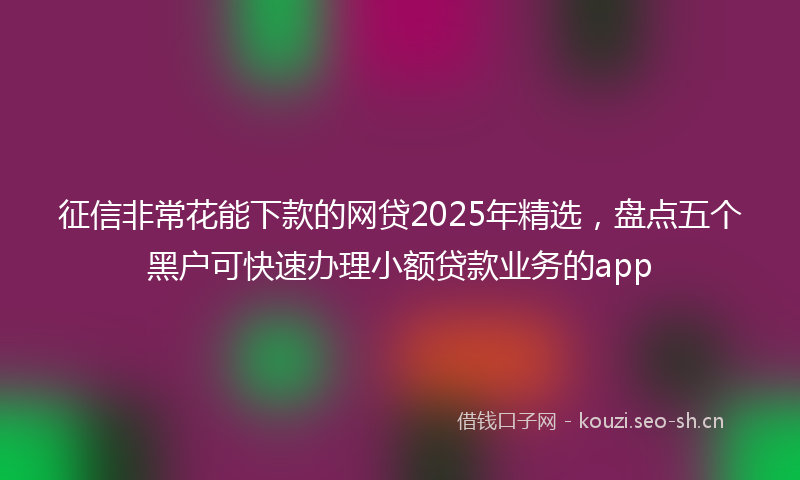 征信非常花能下款的网贷2025年精选，盘点五个黑户可快速办理小额贷款业务的app