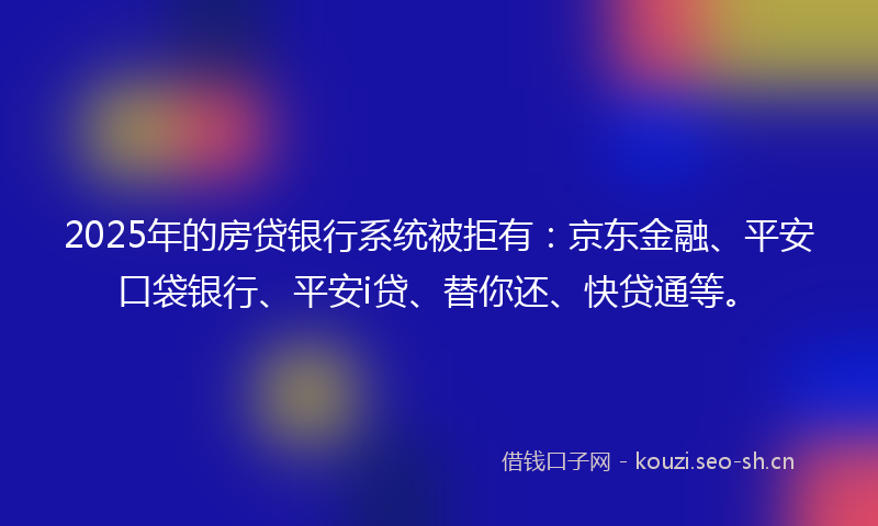 2025年的房贷银行系统被拒有：京东金融、平安口袋银行、平安i贷、替你还、快贷通等。