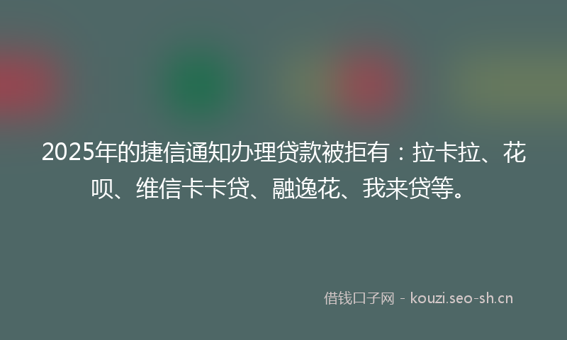 2025年的捷信通知办理贷款被拒有：拉卡拉、花呗、维信卡卡贷、融逸花、我来贷等。