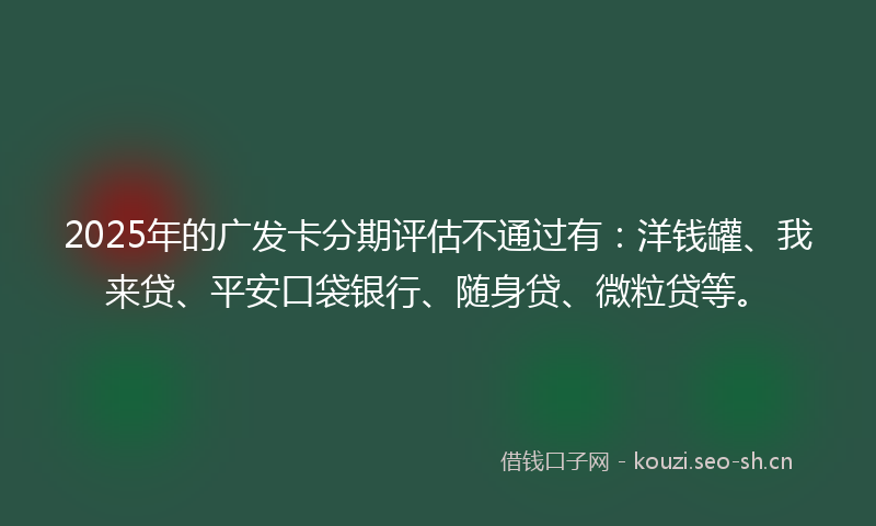 2025年的广发卡分期评估不通过有：洋钱罐、我来贷、平安口袋银行、随身贷、微粒贷等。