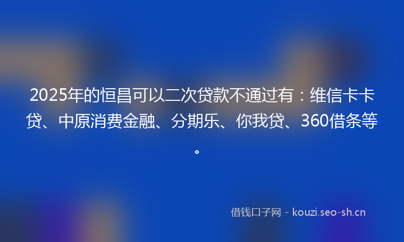 2025年的恒昌可以二次贷款不通过有：维信卡卡贷、中原消费金融、分期乐、你我贷、360借条等。