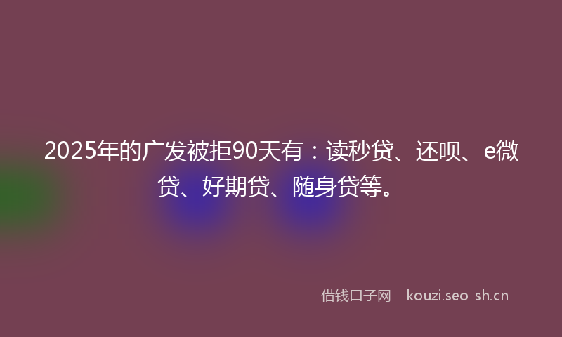 2025年的广发被拒90天有：读秒贷、还呗、e微贷、好期贷、随身贷等。