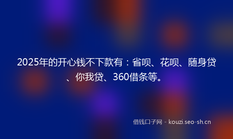 2025年的开心钱不下款有：省呗、花呗、随身贷、你我贷、360借条等。