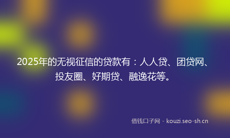 2025年的无视征信的贷款有：人人贷、团贷网、投友圈、好期贷、融逸花等。