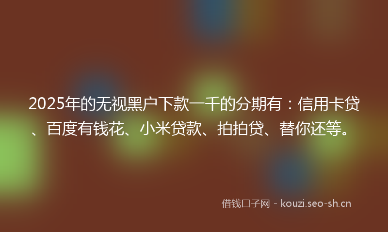 2025年的无视黑户下款一千的分期有：信用卡贷、百度有钱花、小米贷款、拍拍贷、替你还等。