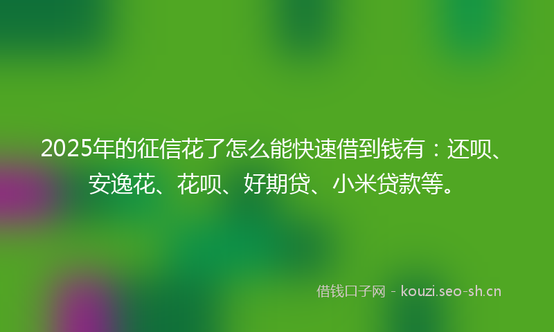 2025年的征信花了怎么能快速借到钱有:还呗、安逸花、花呗、好期贷、小米贷款等。