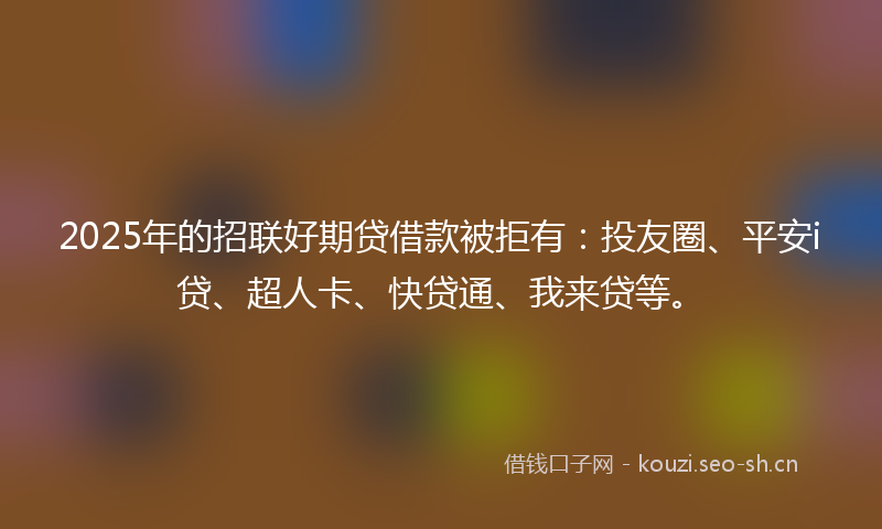 2025年的招联好期贷借款被拒有：投友圈、平安i贷、超人卡、快贷通、我来贷等。