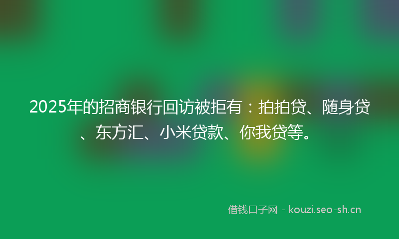 2025年的招商银行回访被拒有：拍拍贷、随身贷、东方汇、小米贷款、你我贷等。