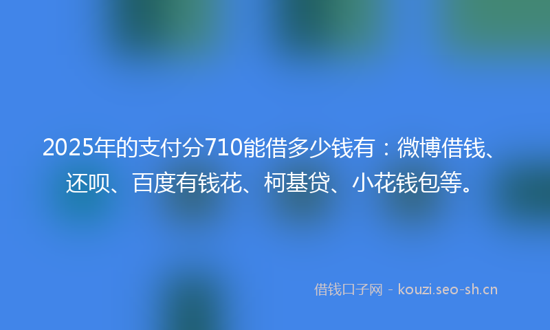 2025年的支付分710能借多少钱有：微博借钱、还呗、百度有钱花、柯基贷、小花钱包等。