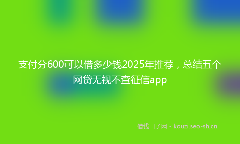 支付分600可以借多少钱2025年推荐，总结五个网贷无视不查征信app