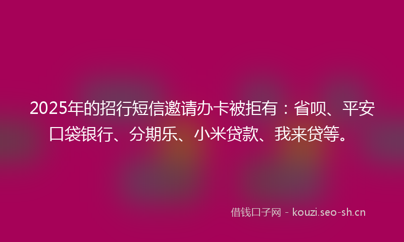 2025年的招行短信邀请办卡被拒有：省呗、平安口袋银行、分期乐、小米贷款、我来贷等。