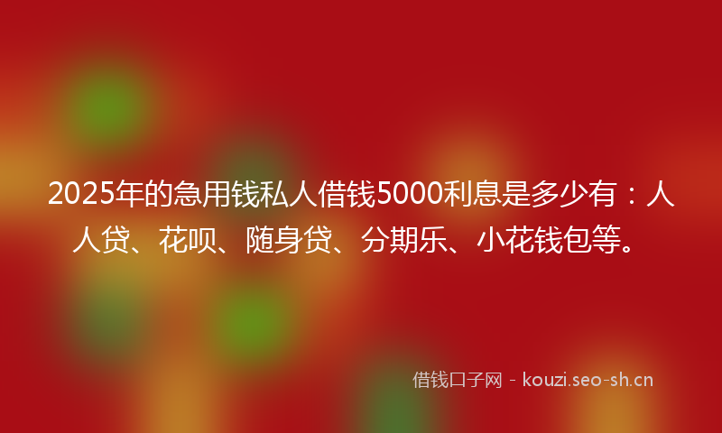 2025年的急用钱私人借钱5000利息是多少有：人人贷、花呗、随身贷、分期乐、小花钱包等。
