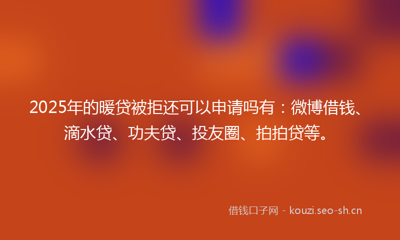 2025年的暖贷被拒还可以申请吗有：微博借钱、滴水贷、功夫贷、投友圈、拍拍贷等。