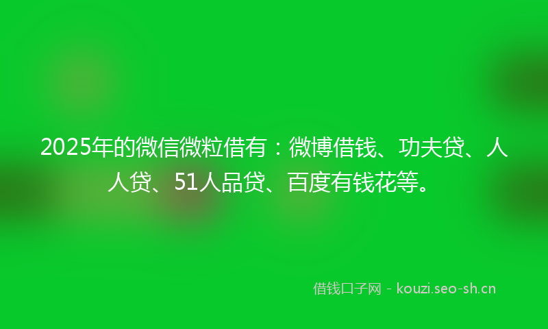 2025年的微信微粒借有：微博借钱、功夫贷、人人贷、51人品贷、百度有钱花等。