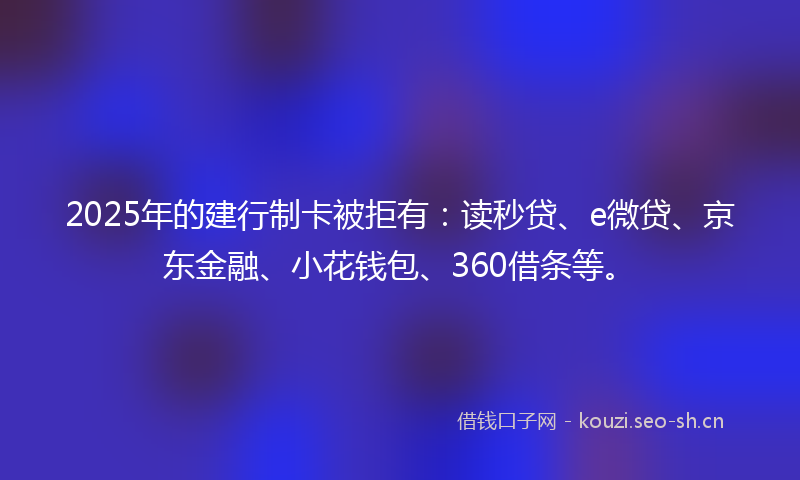 2025年的建行制卡被拒有：读秒贷、e微贷、京东金融、小花钱包、360借条等。