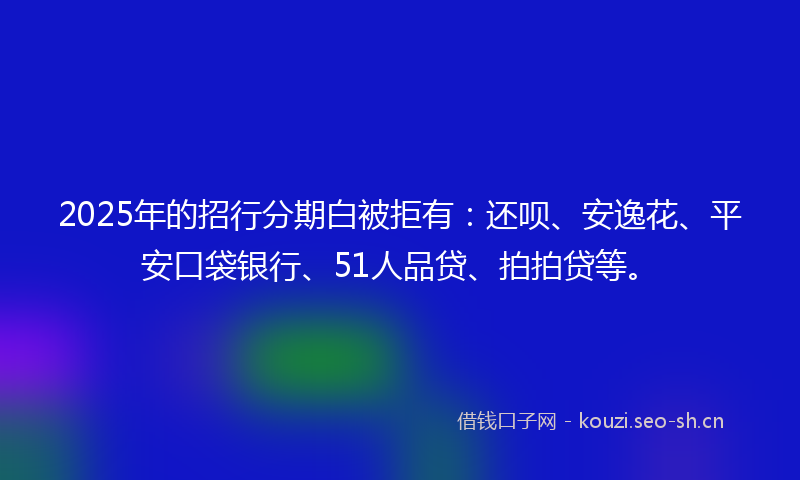 2025年的招行分期白被拒有：还呗、安逸花、平安口袋银行、51人品贷、拍拍贷等。