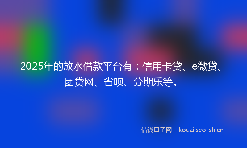 2025年的放水借款平台有：信用卡贷、e微贷、团贷网、省呗、分期乐等。