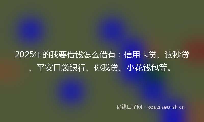2025年的我要借钱怎么借有：信用卡贷、读秒贷、平安口袋银行、你我贷、小花钱包等。