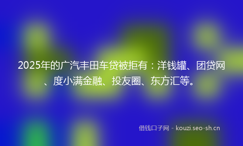 2025年的广汽丰田车贷被拒有：洋钱罐、团贷网、度小满金融、投友圈、东方汇等。