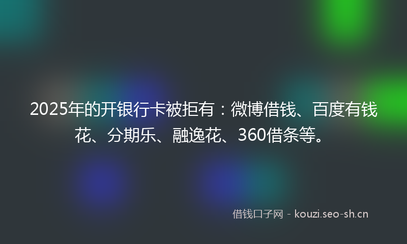 2025年的开银行卡被拒有：微博借钱、百度有钱花、分期乐、融逸花、360借条等。