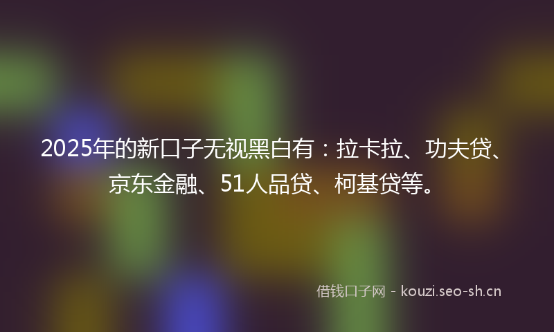 2025年的新口子无视黑白有：拉卡拉、功夫贷、京东金融、51人品贷、柯基贷等。