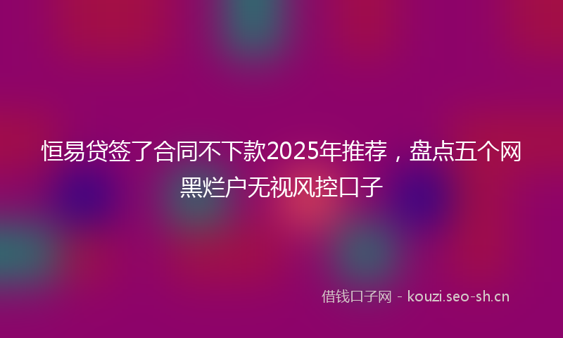 恒易贷签了合同不下款2025年推荐，盘点五个网黑烂户无视风控口子