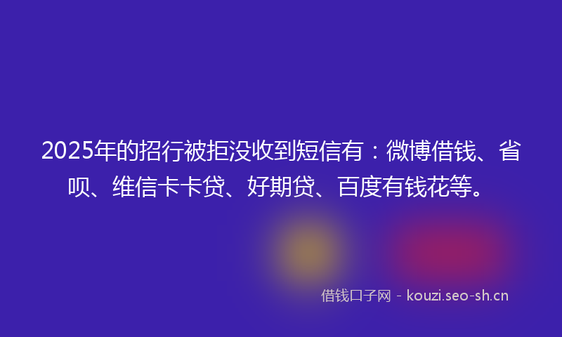 2025年的招行被拒没收到短信有：微博借钱、省呗、维信卡卡贷、好期贷、百度有钱花等。