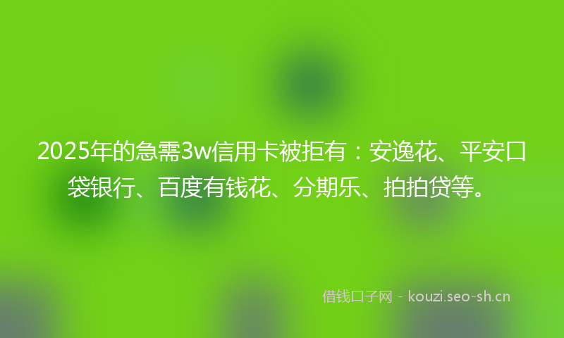 2025年的急需3w信用卡被拒有：安逸花、平安口袋银行、百度有钱花、分期乐、拍拍贷等。