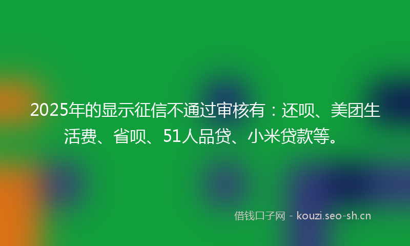 2025年的显示征信不通过审核有：还呗、美团生活费、省呗、51人品贷、小米贷款等。
