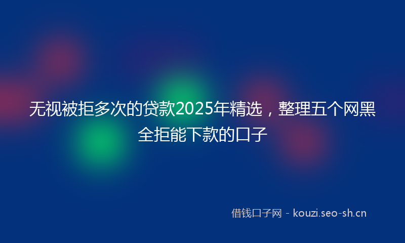 无视被拒多次的贷款2025年精选，整理五个网黑全拒能下款的口子