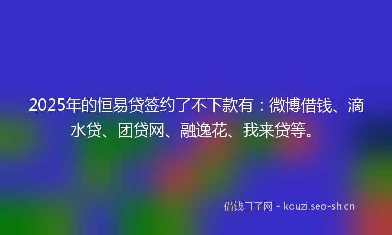 2025年的恒易贷签约了不下款有：微博借钱、滴水贷、团贷网、融逸花、我来贷等。