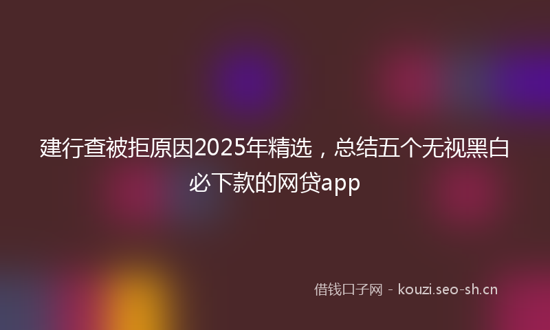 建行查被拒原因2025年精选，总结五个无视黑白必下款的网贷app