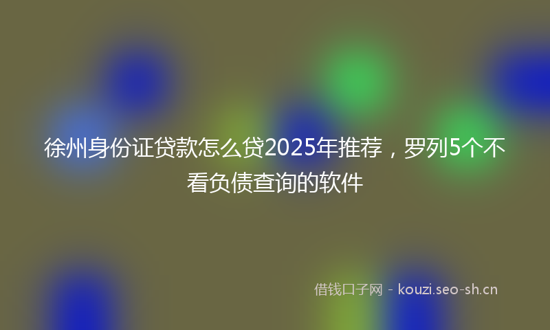 徐州身份证贷款怎么贷2025年推荐，罗列5个不看负债查询的软件