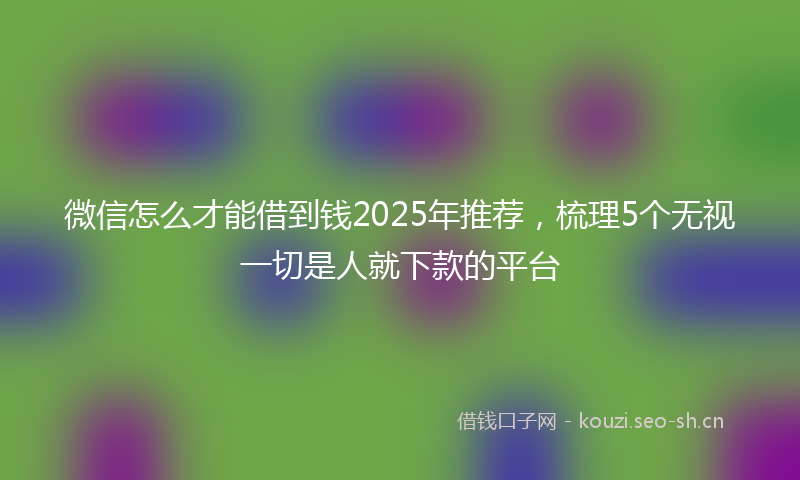 微信怎么才能借到钱2025年推荐，梳理5个无视一切是人就下款的平台
