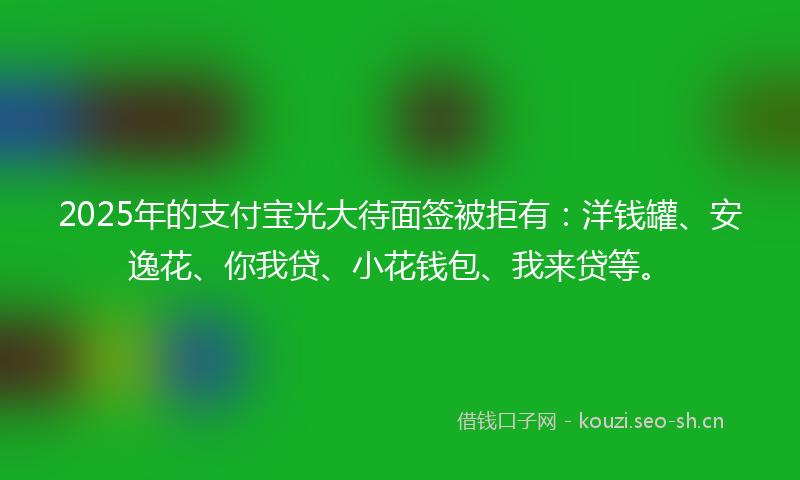 2025年的支付宝光大待面签被拒有：洋钱罐、安逸花、你我贷、小花钱包、我来贷等。