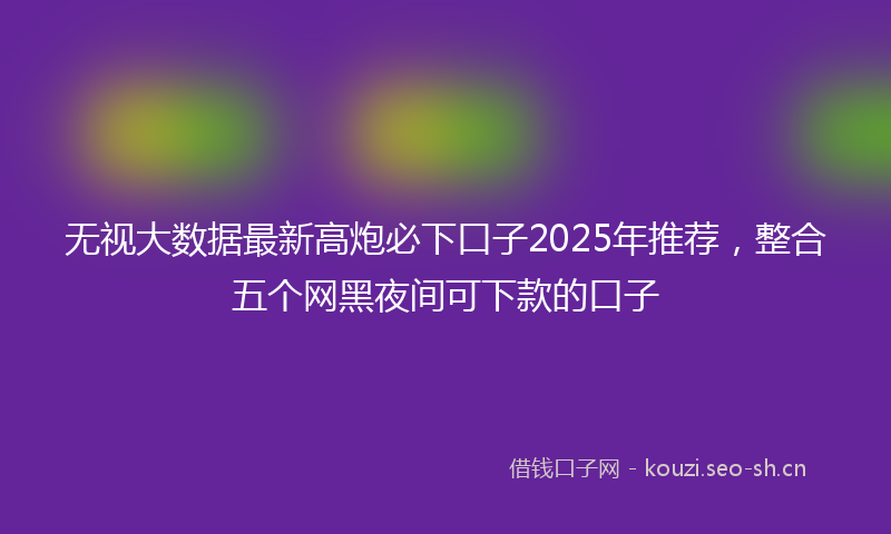 无视大数据最新高炮必下口子2025年推荐，整合五个网黑夜间可下款的口子