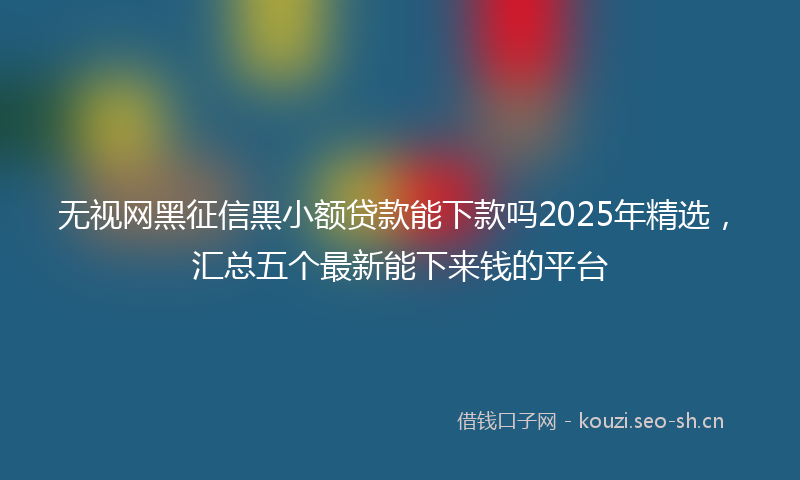 无视网黑征信黑小额贷款能下款吗2025年精选，汇总五个最新能下来钱的平台