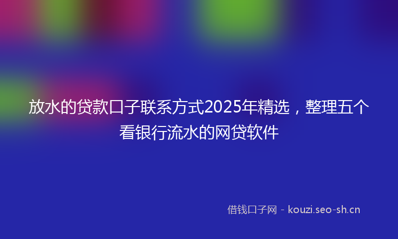 放水的贷款口子联系方式2025年精选，整理五个看银行流水的网贷软件