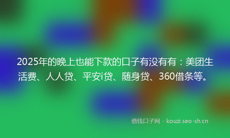2025年的晚上也能下款的口子有没有有：美团生活费、人人贷、平安i贷、随身贷、360借条等。
