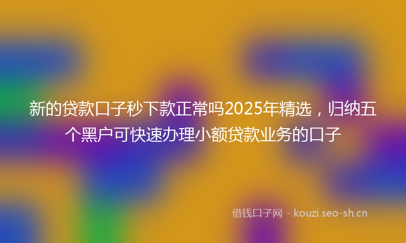 新的贷款口子秒下款正常吗2025年精选，归纳五个黑户可快速办理小额贷款业务的口子