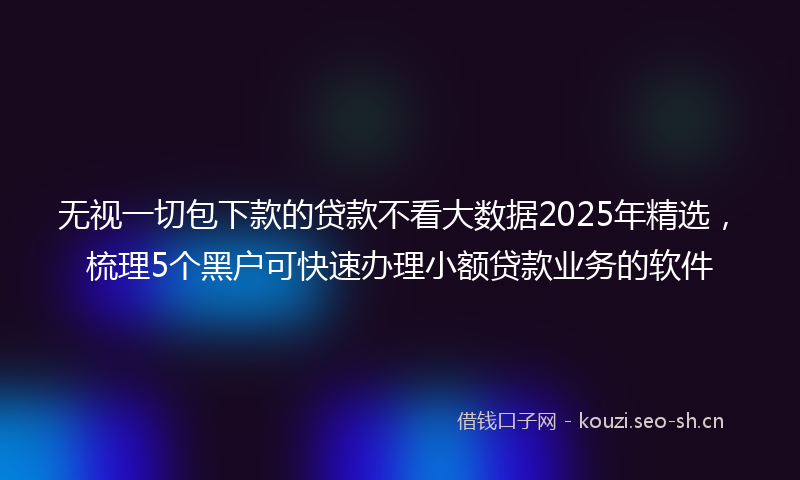 无视一切包下款的贷款不看大数据2025年精选，梳理5个黑户可快速办理小额贷款业务的软件
